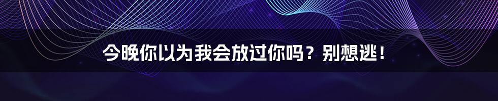 今晚你以为我会放过你吗?别想逃!