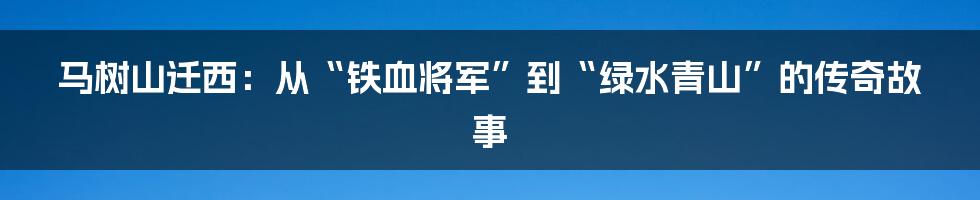 马树山迁西:从“铁血将军”到“绿水青山”的传奇故事