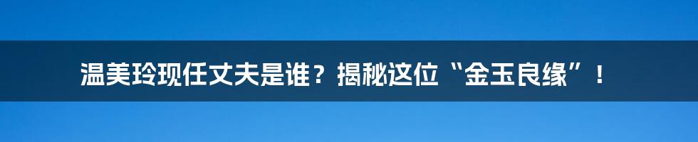 温美玲现任丈夫是谁？揭秘这位“金玉良缘”！