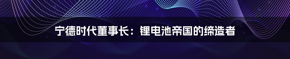 宁德时代董事长：锂电池帝国的缔造者