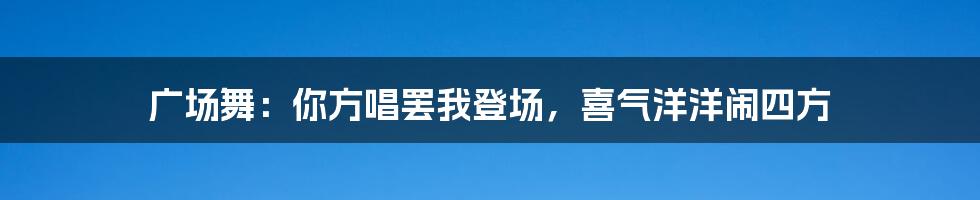 广场舞:你方唱罢我登场,喜气洋洋闹四方