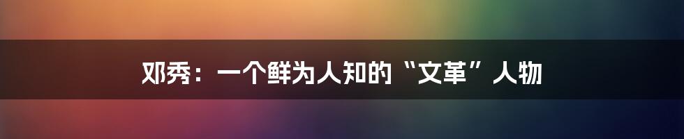 邓秀：一个鲜为人知的“文革”人物