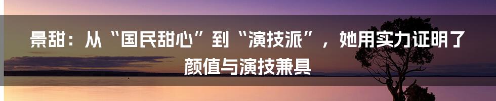 景甜：从“国民甜心”到“演技派”，她用实力证明了颜值与演技兼具
