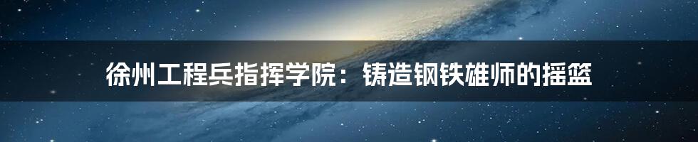 徐州工程兵指挥学院:铸造钢铁雄师的摇篮