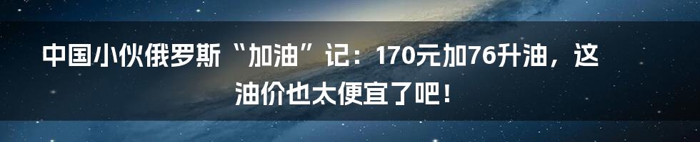 中国小伙俄罗斯“加油”记:170元加76升油,这油价也太便宜了吧!