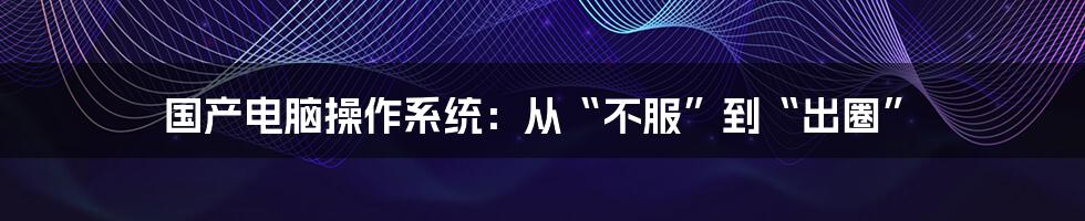 国产电脑操作系统:从“不服”到“出圈”