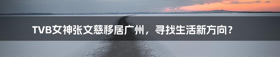 TVB女神张文慈移居广州，寻找生活新方向？