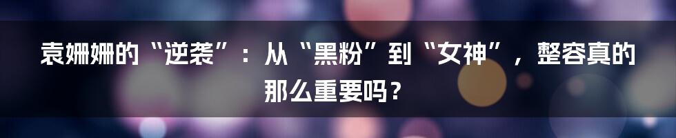 袁姗姗的“逆袭”:从“黑粉”到“女神”,整容真的那么重要吗?