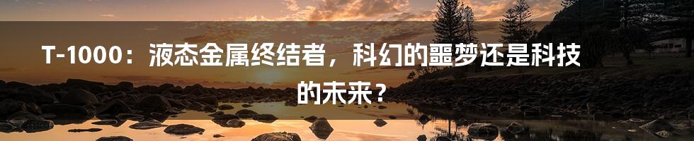 T-1000：液态金属终结者，科幻的噩梦还是科技的未来？