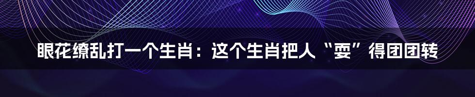 眼花缭乱打一个生肖:这个生肖把人“耍”得团团转