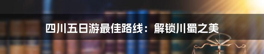 四川五日游最佳路线：解锁川蜀之美