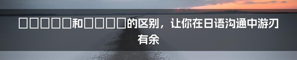 ていきます和てきます的区别,让你在日语沟通中游刃有余