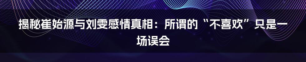 揭秘崔始源与刘雯感情真相:所谓的“不喜欢”只是一场误会