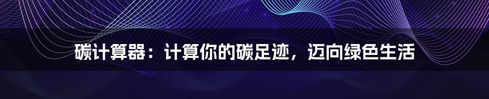 碳计算器:计算你的碳足迹,迈向绿色生活