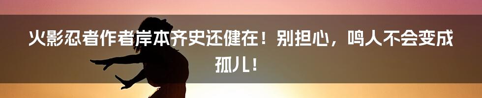 火影忍者作者岸本齐史还健在！别担心，鸣人不会变成孤儿！