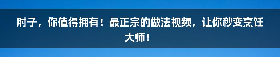 肘子，你值得拥有！最正宗的做法视频，让你秒变烹饪大师！