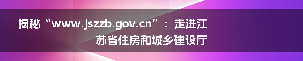 揭秘“www.jszzb.gov.cn”：走进江苏省住房和城乡建设厅