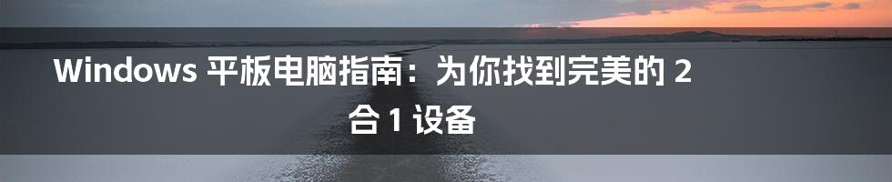 Windows 平板电脑指南：为你找到完美的 2 合 1 设备