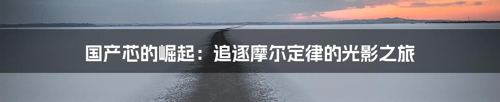 国产芯的崛起:追逐摩尔定律的光影之旅