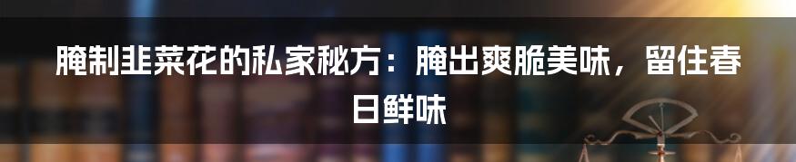 腌制韭菜花的私家秘方：腌出爽脆美味，留住春日鲜味