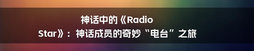 神话中的《Radio Star》:神话成员的奇妙“电台”之旅