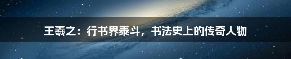 王羲之:行书界泰斗,书法史上的传奇人物