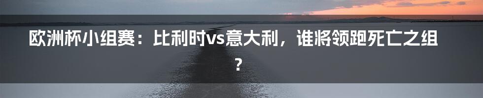 欧洲杯小组赛:比利时vs意大利,谁将领跑死亡之组?