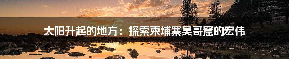 太阳升起的地方:探索柬埔寨吴哥窟的宏伟