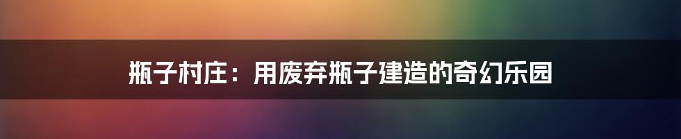 瓶子村庄:用废弃瓶子建造的奇幻乐园