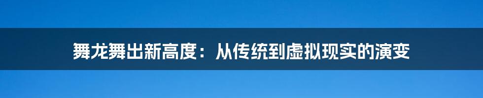 舞龙舞出新高度:从传统到虚拟现实的演变