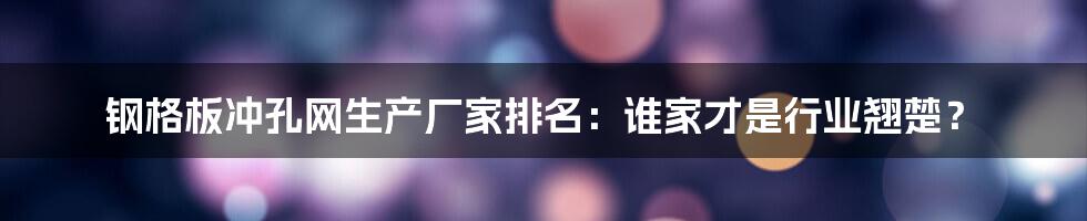 钢格板冲孔网生产厂家排名:谁家才是行业翘楚?
