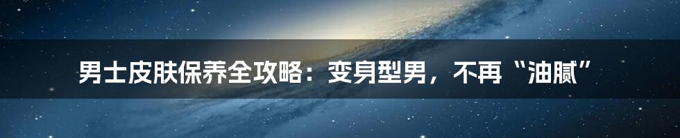 男士皮肤保养全攻略:变身型男,不再“油腻”