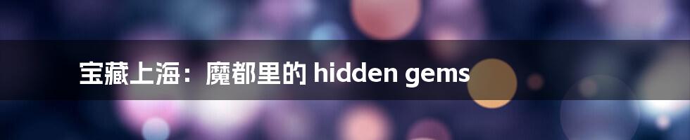 宝藏上海:魔都里的 hidden gems