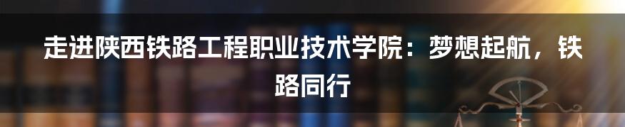 走进陕西铁路工程职业技术学院：梦想起航，铁路同行