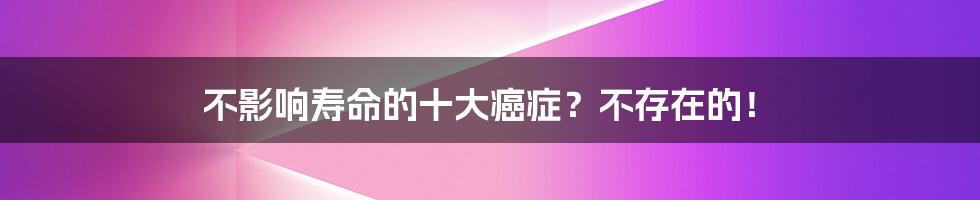 不影响寿命的十大癌症？不存在的！