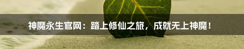 神魔永生官网:踏上修仙之旅,成就无上神魔!
