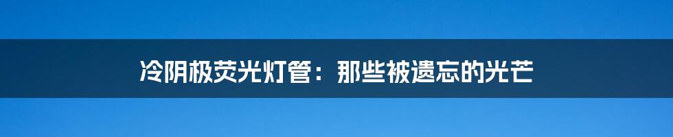 冷阴极荧光灯管:那些被遗忘的光芒