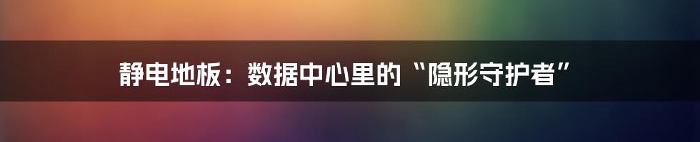 静电地板：数据中心里的“隐形守护者”