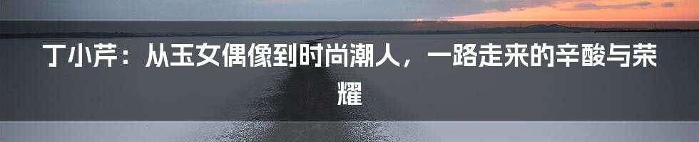 丁小芹:从玉女偶像到时尚潮人,一路走来的辛酸与荣耀