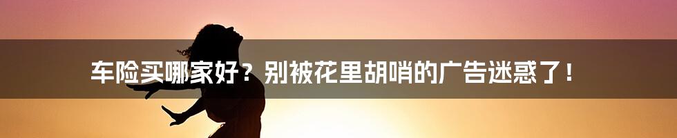 车险买哪家好?别被花里胡哨的广告迷惑了!