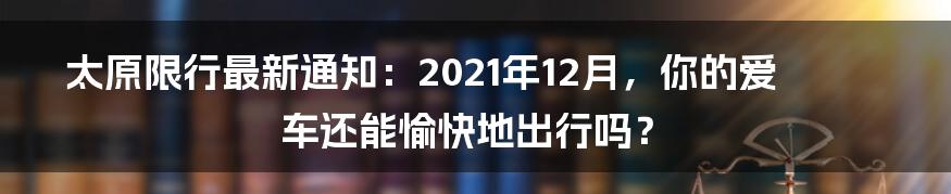 太原限行最新通知：2021年12月，你的爱车还能愉快地出行吗？