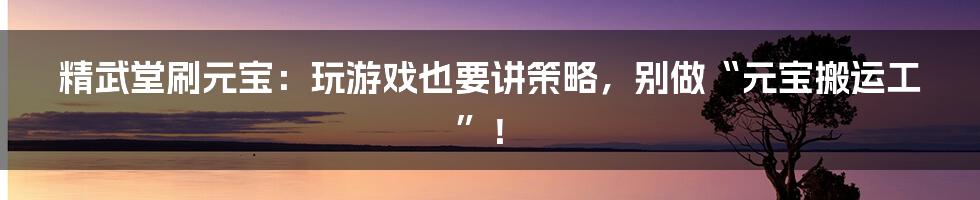 精武堂刷元宝:玩游戏也要讲策略,别做“元宝搬运工”!