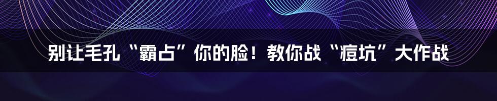 别让毛孔“霸占”你的脸！教你战“痘坑”大作战