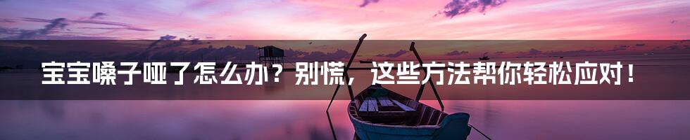 宝宝嗓子哑了怎么办?别慌,这些方法帮你轻松应对!