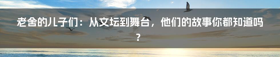老舍的儿子们:从文坛到舞台,他们的故事你都知道吗?