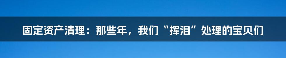 固定资产清理：那些年，我们“挥泪”处理的宝贝们