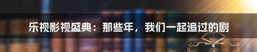 乐视影视盛典:那些年,我们一起追过的剧