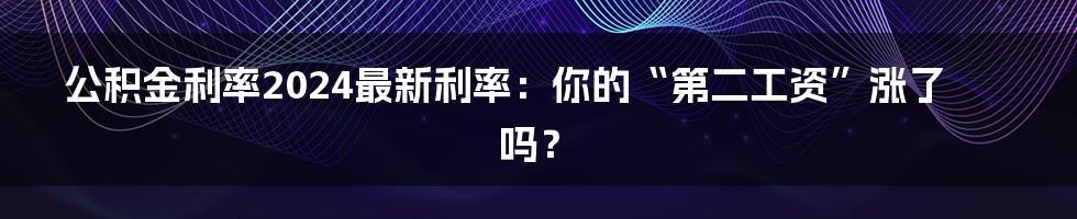 公积金利率2024最新利率:你的“第二工资”涨了吗?