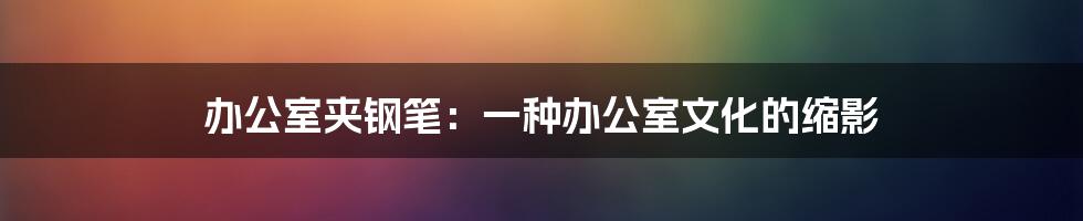 办公室夹钢笔:一种办公室文化的缩影