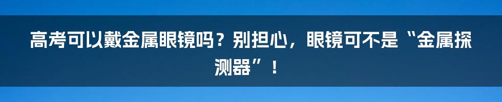 高考可以戴金属眼镜吗?别担心,眼镜可不是“金属探测器”!